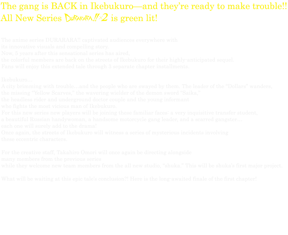 The gang is BACK in Ikebukuro—and they’re ready to make trouble!! All New Series DURARARA!! 2 is green lit! 
The anime series DURARARA!! captivated audiences everywhere with its innovative visuals and compelling story. Now, 5 years after this sensational series has aired, the colorful members are back on the streets of Ikebukuro for their highly-anticipated sequel. Fans will enjoy this extended tale through 3 separate chapter installments. Ikebukuro…A city brimming with trouble…and the people who are swayed by them. 
The leader of the “Dollars” wanders, the missing “Yellow Scarves,” the wavering wielder of the demon sword “Saika,” the headless rider and underground doctor couple and the young informant who fights the most vicious man of Ikebukuro. For this new series new players will be joining these familiar faces: a very inquisitive transfer student, a beautiful Russian handywoman, a handsome motorcycle gang leader, and a scarred gangster…each one will surely add to the drama! Once again, the streets of Ikebukuro will witness a series of mysterious incidents involving these eccentric characters. For the creative staff, Takahiro Omori will once again be directing alongside many members from the previous series while they welcome new team members from the all new studio, “shuka.” This will be shuka’s first major project. 
What will be waiting at this epic tale’s conclusion?! Here is the long-awaited finale of the first chapter!