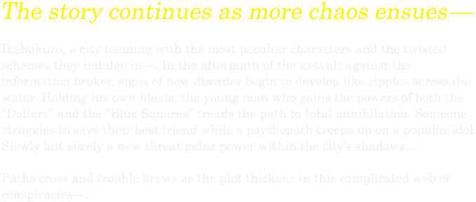 6 Months Later…We haven’t changed at all… or it seems…. Half a year after the turmoil that rocked the entire city of Ikebukuro— Peace has once again returned to the city and people are living each day normally. The high school students enjoy their days of youth as the strongest and most dangerous man of Ikebukuro works diligently. The informant plotsa new scheme and the headless rider is pursued by the cops as she rides through the night… But soon this normal will be cut short by the abnormal. Slowly but surely, the unknown will seize the city and face an all new storm.