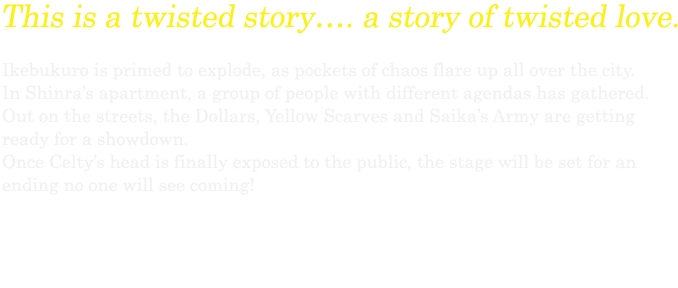 This is a twisted story…. a story of twisted love. Ikebukuro is primed to explode, as pockets of chaos flare up all over the city. In Shinra’s apartment, a group of people with different agendas has gathered. Out on the streets, the Dollars, Yellow Scarves and Saika’s Army are getting ready for a showdown. Once Celty’s head is finally exposed to the public, the stage will be set for an ending no one will see coming!